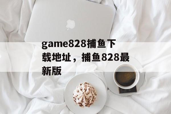 game828捕鱼下载地址，捕鱼828最新版