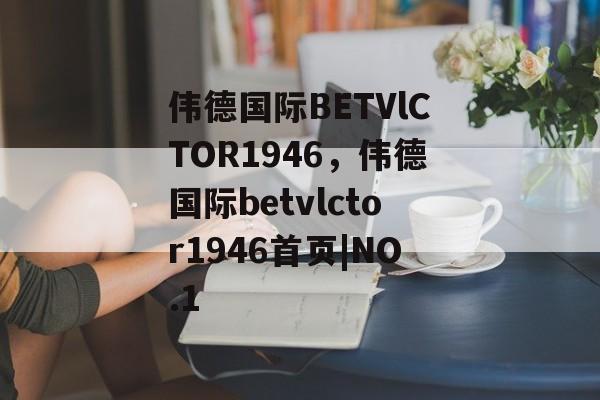 伟德国际BETVlCTOR1946，伟德国际betvlctor1946首页|NO.1