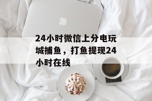 24小时微信上分电玩城捕鱼，打鱼提现24小时在线