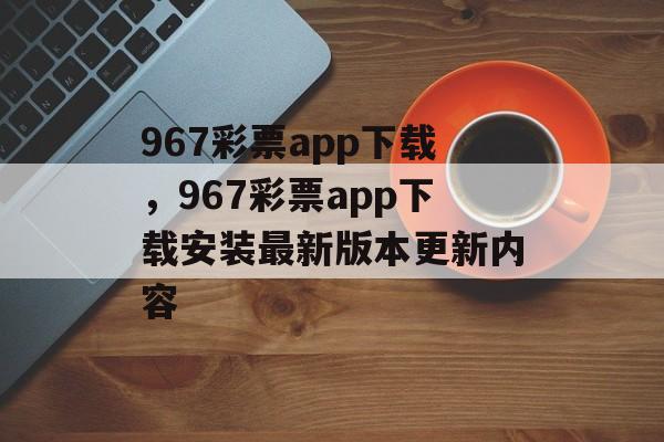 967彩票app下载，967彩票app下载安装最新版本更新内容