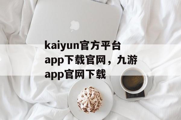 kaiyun官方平台app下载官网，九游app官网下载