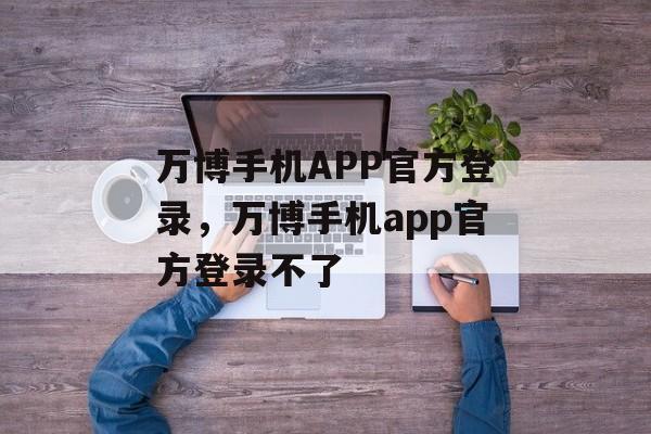 万博手机APP官方登录，万博手机app官方登录不了