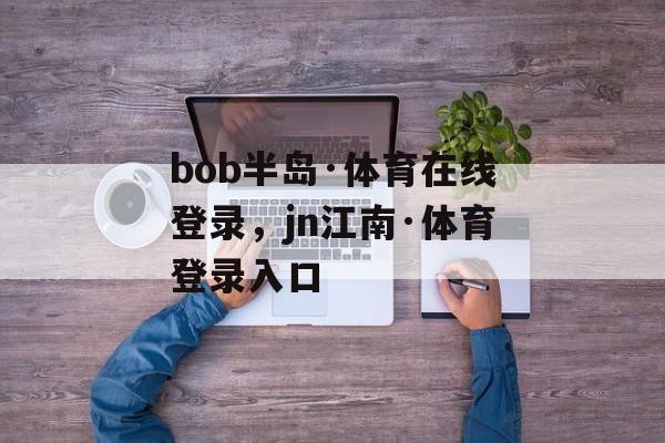 bob半岛·体育在线登录，jn江南·体育登录入口