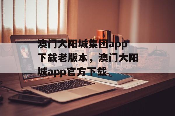 澳门大阳城集团app下载老版本，澳门大阳城app官方下载