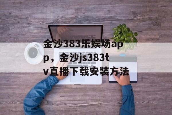 金沙383乐娱场app，金沙js383tv直播下载安装方法